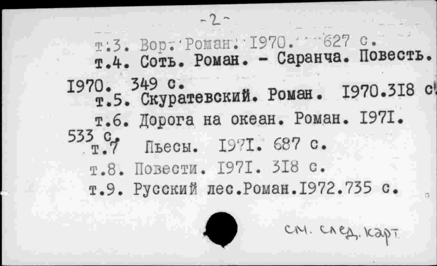 ﻿-г-
т;3. Вор;"Роман; • 1970." ”'627 с.
т.4. Соть. Роман. - Саранча. Повесть
^т’з/скуратевский. Роман. 1970.318 т.6. Дорога на океан. Роман. 1971.
533 с
т.7 Пьесы. 1971. 687 с.
т.8. Повести. 1971. 318 с.
т.9. Русский лес.Роман.1972.735 с.
сдм.